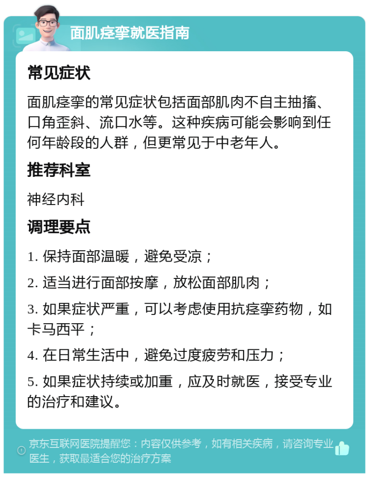 面肌痉挛就医指南 常见症状 面肌痉挛的常见症状包括面部肌肉不自主抽搐、口角歪斜、流口水等。这种疾病可能会影响到任何年龄段的人群，但更常见于中老年人。 推荐科室 神经内科 调理要点 1. 保持面部温暖，避免受凉； 2. 适当进行面部按摩，放松面部肌肉； 3. 如果症状严重，可以考虑使用抗痉挛药物，如卡马西平； 4. 在日常生活中，避免过度疲劳和压力； 5. 如果症状持续或加重，应及时就医，接受专业的治疗和建议。