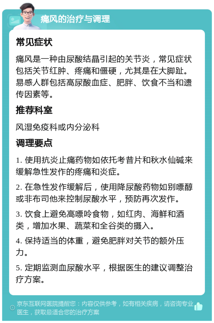 痛风的治疗与调理 常见症状 痛风是一种由尿酸结晶引起的关节炎，常见症状包括关节红肿、疼痛和僵硬，尤其是在大脚趾。易感人群包括高尿酸血症、肥胖、饮食不当和遗传因素等。 推荐科室 风湿免疫科或内分泌科 调理要点 1. 使用抗炎止痛药物如依托考昔片和秋水仙碱来缓解急性发作的疼痛和炎症。 2. 在急性发作缓解后，使用降尿酸药物如别嘌醇或非布司他来控制尿酸水平，预防再次发作。 3. 饮食上避免高嘌呤食物，如红肉、海鲜和酒类，增加水果、蔬菜和全谷类的摄入。 4. 保持适当的体重，避免肥胖对关节的额外压力。 5. 定期监测血尿酸水平，根据医生的建议调整治疗方案。