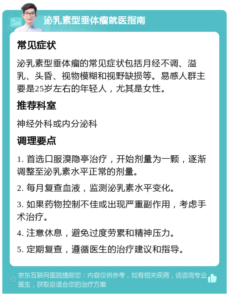 泌乳素型垂体瘤就医指南 常见症状 泌乳素型垂体瘤的常见症状包括月经不调、溢乳、头昏、视物模糊和视野缺损等。易感人群主要是25岁左右的年轻人，尤其是女性。 推荐科室 神经外科或内分泌科 调理要点 1. 首选口服溴隐亭治疗，开始剂量为一颗，逐渐调整至泌乳素水平正常的剂量。 2. 每月复查血液，监测泌乳素水平变化。 3. 如果药物控制不佳或出现严重副作用，考虑手术治疗。 4. 注意休息，避免过度劳累和精神压力。 5. 定期复查，遵循医生的治疗建议和指导。