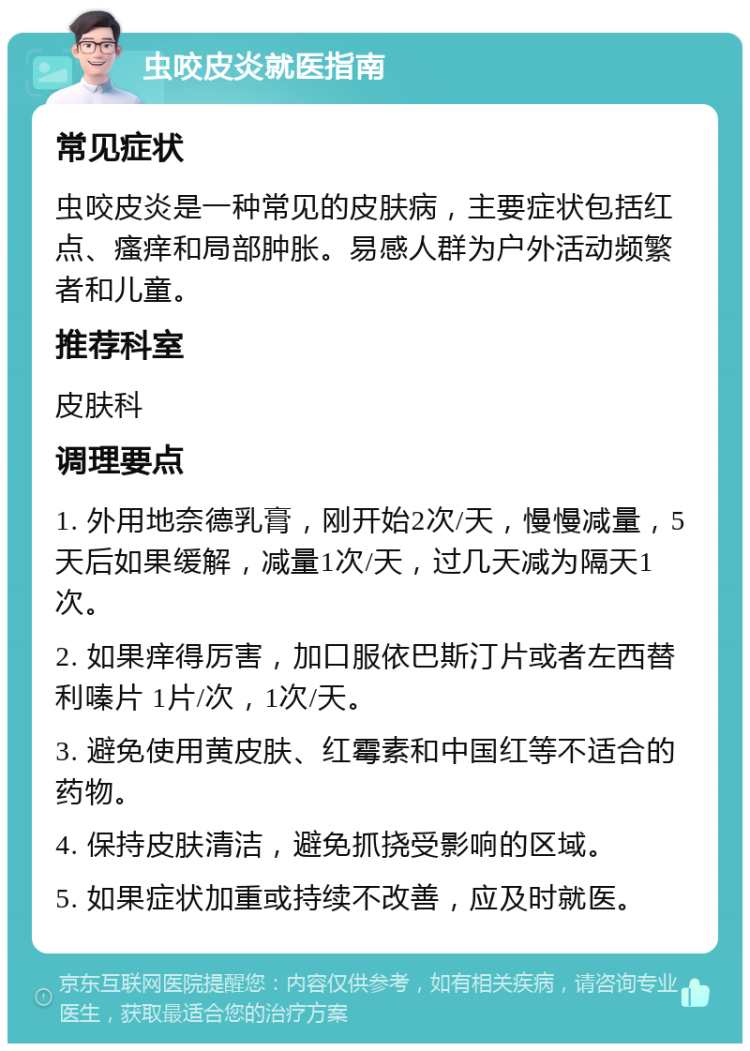 虫咬皮炎就医指南 常见症状 虫咬皮炎是一种常见的皮肤病，主要症状包括红点、瘙痒和局部肿胀。易感人群为户外活动频繁者和儿童。 推荐科室 皮肤科 调理要点 1. 外用地奈德乳膏，刚开始2次/天，慢慢减量，5天后如果缓解，减量1次/天，过几天减为隔天1次。 2. 如果痒得厉害，加口服依巴斯汀片或者左西替利嗪片 1片/次，1次/天。 3. 避免使用黄皮肤、红霉素和中国红等不适合的药物。 4. 保持皮肤清洁，避免抓挠受影响的区域。 5. 如果症状加重或持续不改善，应及时就医。