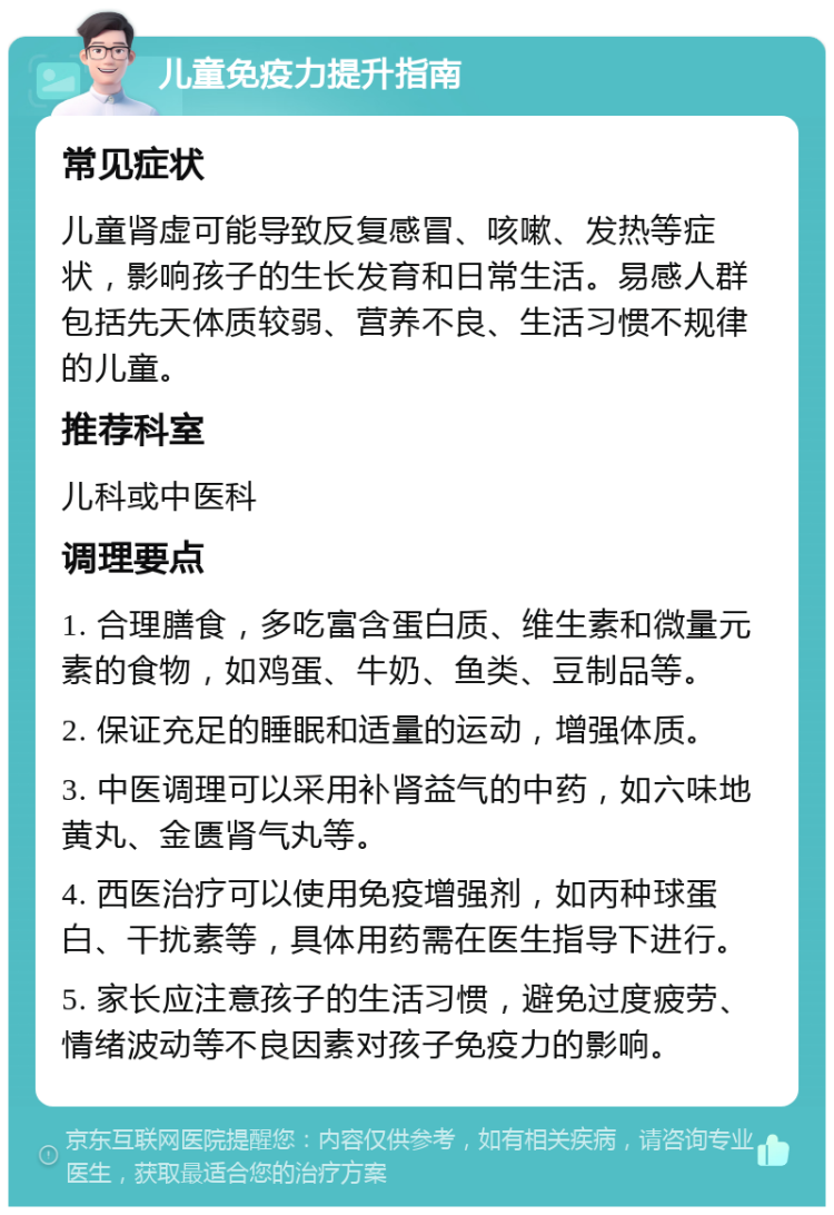 儿童免疫力提升指南 常见症状 儿童肾虚可能导致反复感冒、咳嗽、发热等症状，影响孩子的生长发育和日常生活。易感人群包括先天体质较弱、营养不良、生活习惯不规律的儿童。 推荐科室 儿科或中医科 调理要点 1. 合理膳食，多吃富含蛋白质、维生素和微量元素的食物，如鸡蛋、牛奶、鱼类、豆制品等。 2. 保证充足的睡眠和适量的运动，增强体质。 3. 中医调理可以采用补肾益气的中药，如六味地黄丸、金匮肾气丸等。 4. 西医治疗可以使用免疫增强剂，如丙种球蛋白、干扰素等，具体用药需在医生指导下进行。 5. 家长应注意孩子的生活习惯，避免过度疲劳、情绪波动等不良因素对孩子免疫力的影响。