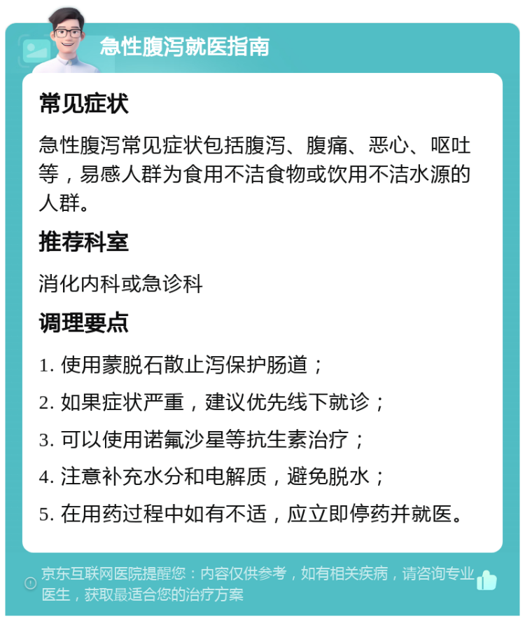 急性腹泻就医指南 常见症状 急性腹泻常见症状包括腹泻、腹痛、恶心、呕吐等，易感人群为食用不洁食物或饮用不洁水源的人群。 推荐科室 消化内科或急诊科 调理要点 1. 使用蒙脱石散止泻保护肠道； 2. 如果症状严重，建议优先线下就诊； 3. 可以使用诺氟沙星等抗生素治疗； 4. 注意补充水分和电解质，避免脱水； 5. 在用药过程中如有不适，应立即停药并就医。