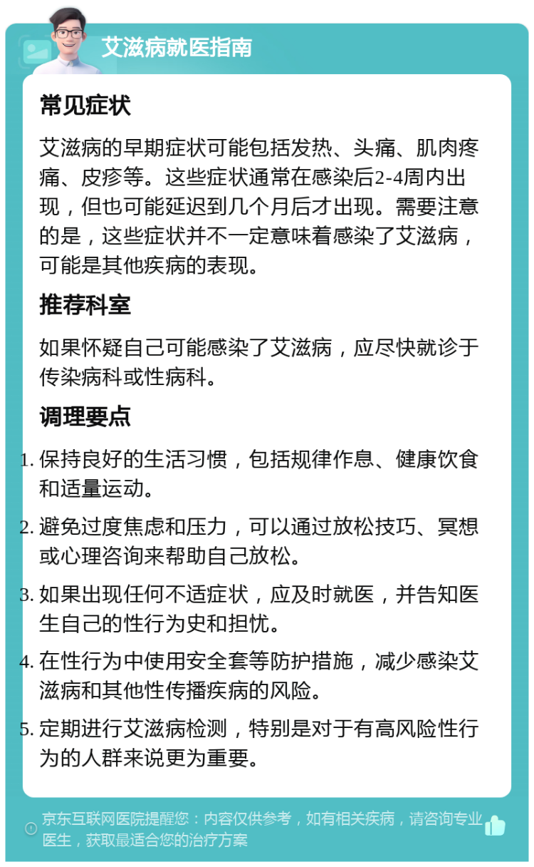 艾滋病就医指南 常见症状 艾滋病的早期症状可能包括发热、头痛、肌肉疼痛、皮疹等。这些症状通常在感染后2-4周内出现，但也可能延迟到几个月后才出现。需要注意的是，这些症状并不一定意味着感染了艾滋病，可能是其他疾病的表现。 推荐科室 如果怀疑自己可能感染了艾滋病，应尽快就诊于传染病科或性病科。 调理要点 保持良好的生活习惯，包括规律作息、健康饮食和适量运动。 避免过度焦虑和压力，可以通过放松技巧、冥想或心理咨询来帮助自己放松。 如果出现任何不适症状，应及时就医，并告知医生自己的性行为史和担忧。 在性行为中使用安全套等防护措施，减少感染艾滋病和其他性传播疾病的风险。 定期进行艾滋病检测，特别是对于有高风险性行为的人群来说更为重要。