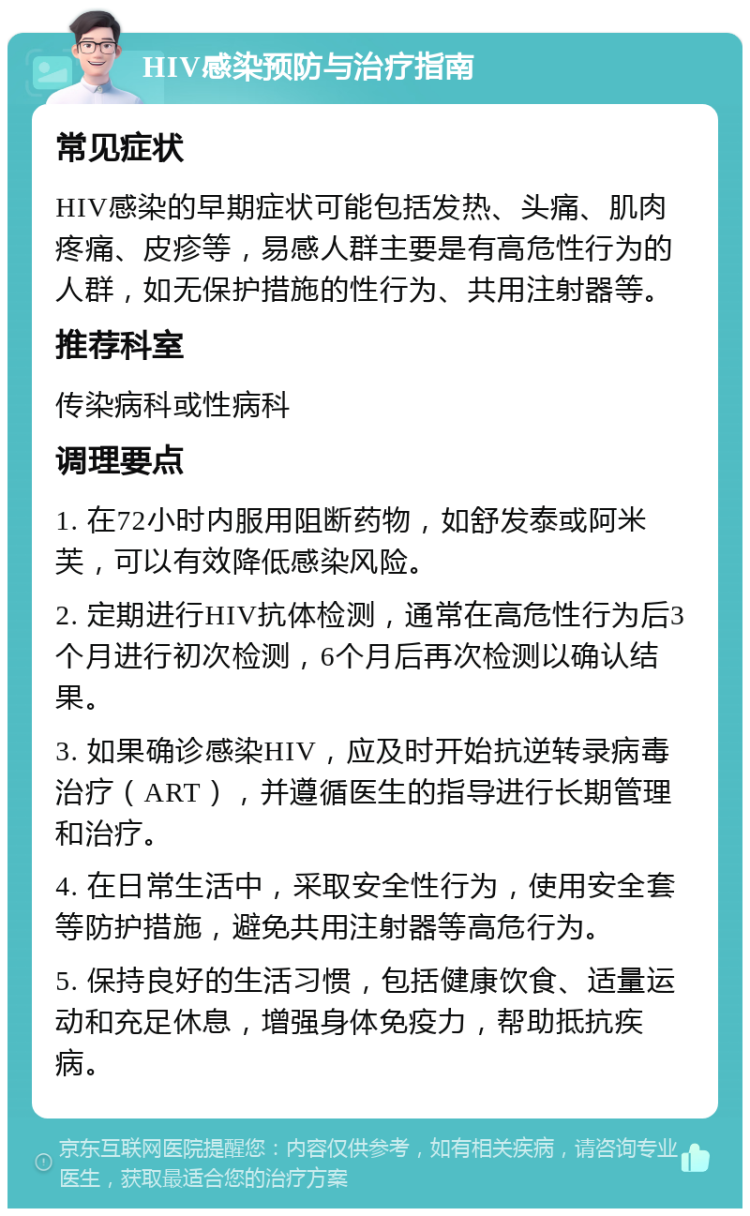 HIV感染预防与治疗指南 常见症状 HIV感染的早期症状可能包括发热、头痛、肌肉疼痛、皮疹等，易感人群主要是有高危性行为的人群，如无保护措施的性行为、共用注射器等。 推荐科室 传染病科或性病科 调理要点 1. 在72小时内服用阻断药物，如舒发泰或阿米芙，可以有效降低感染风险。 2. 定期进行HIV抗体检测，通常在高危性行为后3个月进行初次检测，6个月后再次检测以确认结果。 3. 如果确诊感染HIV，应及时开始抗逆转录病毒治疗（ART），并遵循医生的指导进行长期管理和治疗。 4. 在日常生活中，采取安全性行为，使用安全套等防护措施，避免共用注射器等高危行为。 5. 保持良好的生活习惯，包括健康饮食、适量运动和充足休息，增强身体免疫力，帮助抵抗疾病。