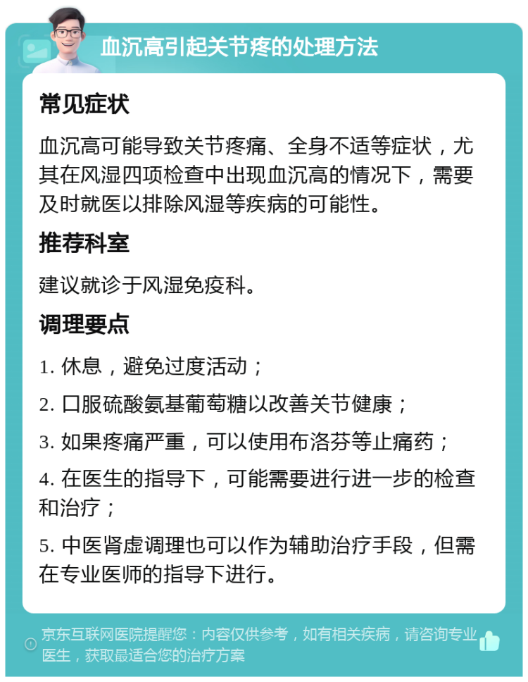 血沉高引起关节疼的处理方法 常见症状 血沉高可能导致关节疼痛、全身不适等症状，尤其在风湿四项检查中出现血沉高的情况下，需要及时就医以排除风湿等疾病的可能性。 推荐科室 建议就诊于风湿免疫科。 调理要点 1. 休息，避免过度活动； 2. 口服硫酸氨基葡萄糖以改善关节健康； 3. 如果疼痛严重，可以使用布洛芬等止痛药； 4. 在医生的指导下，可能需要进行进一步的检查和治疗； 5. 中医肾虚调理也可以作为辅助治疗手段，但需在专业医师的指导下进行。