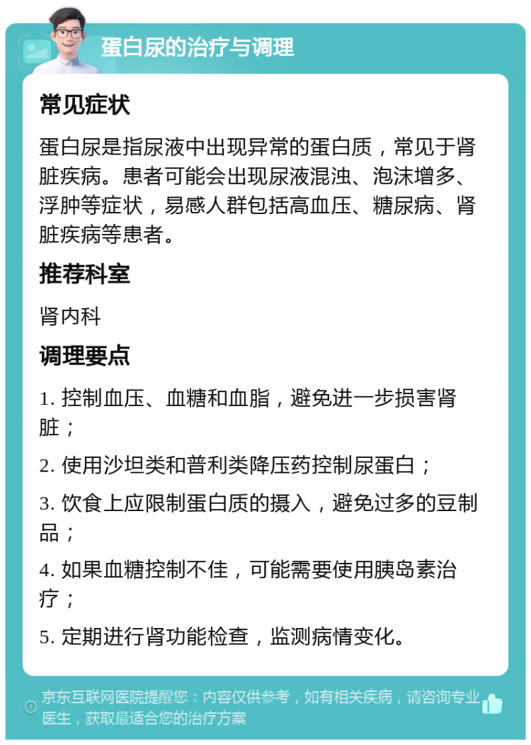 蛋白尿的治疗与调理 常见症状 蛋白尿是指尿液中出现异常的蛋白质，常见于肾脏疾病。患者可能会出现尿液混浊、泡沫增多、浮肿等症状，易感人群包括高血压、糖尿病、肾脏疾病等患者。 推荐科室 肾内科 调理要点 1. 控制血压、血糖和血脂，避免进一步损害肾脏； 2. 使用沙坦类和普利类降压药控制尿蛋白； 3. 饮食上应限制蛋白质的摄入，避免过多的豆制品； 4. 如果血糖控制不佳，可能需要使用胰岛素治疗； 5. 定期进行肾功能检查，监测病情变化。