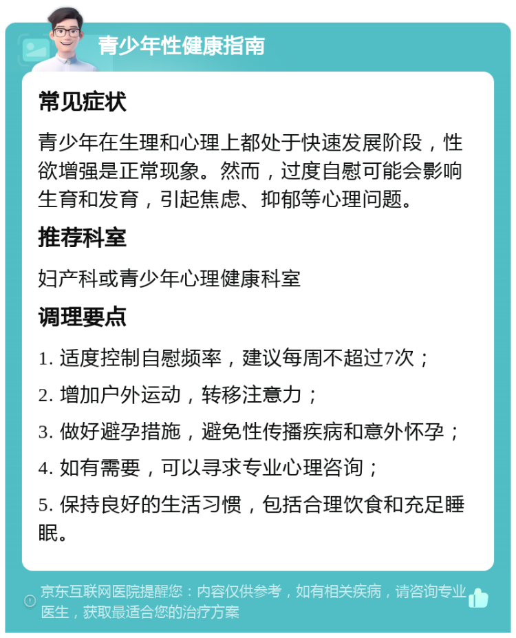 青少年性健康指南 常见症状 青少年在生理和心理上都处于快速发展阶段，性欲增强是正常现象。然而，过度自慰可能会影响生育和发育，引起焦虑、抑郁等心理问题。 推荐科室 妇产科或青少年心理健康科室 调理要点 1. 适度控制自慰频率，建议每周不超过7次； 2. 增加户外运动，转移注意力； 3. 做好避孕措施，避免性传播疾病和意外怀孕； 4. 如有需要，可以寻求专业心理咨询； 5. 保持良好的生活习惯，包括合理饮食和充足睡眠。