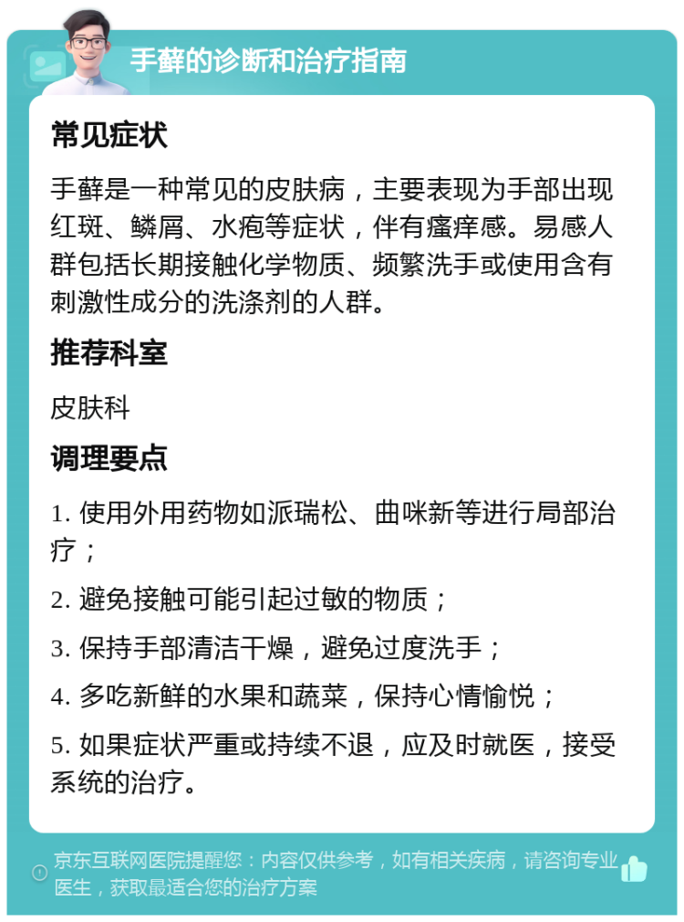 手藓的诊断和治疗指南 常见症状 手藓是一种常见的皮肤病，主要表现为手部出现红斑、鳞屑、水疱等症状，伴有瘙痒感。易感人群包括长期接触化学物质、频繁洗手或使用含有刺激性成分的洗涤剂的人群。 推荐科室 皮肤科 调理要点 1. 使用外用药物如派瑞松、曲咪新等进行局部治疗； 2. 避免接触可能引起过敏的物质； 3. 保持手部清洁干燥，避免过度洗手； 4. 多吃新鲜的水果和蔬菜，保持心情愉悦； 5. 如果症状严重或持续不退，应及时就医，接受系统的治疗。