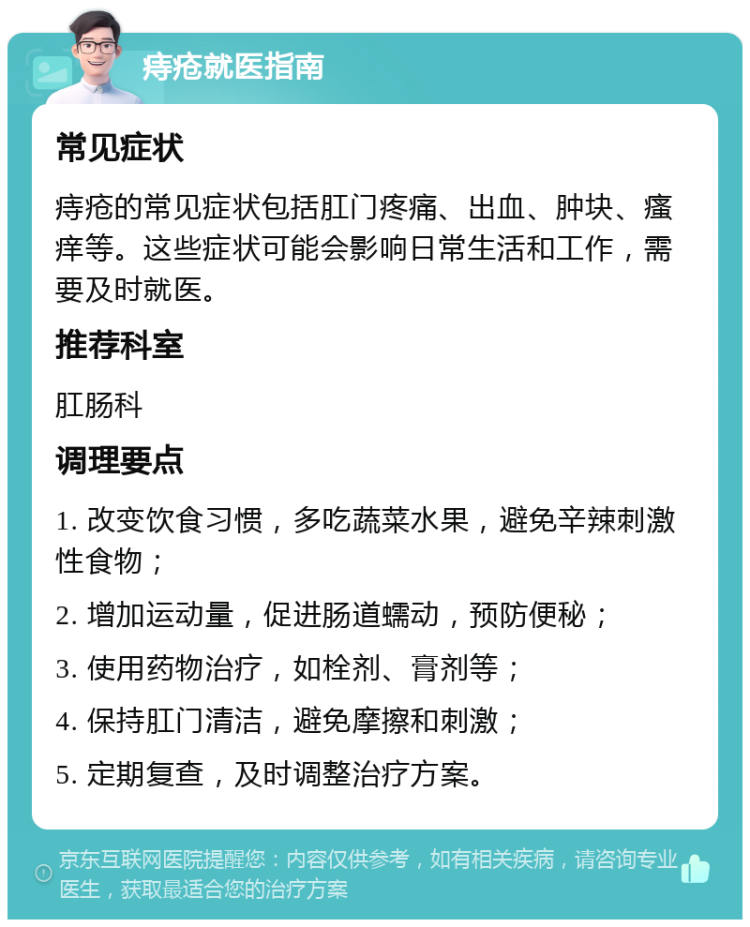 痔疮就医指南 常见症状 痔疮的常见症状包括肛门疼痛、出血、肿块、瘙痒等。这些症状可能会影响日常生活和工作，需要及时就医。 推荐科室 肛肠科 调理要点 1. 改变饮食习惯，多吃蔬菜水果，避免辛辣刺激性食物； 2. 增加运动量，促进肠道蠕动，预防便秘； 3. 使用药物治疗，如栓剂、膏剂等； 4. 保持肛门清洁，避免摩擦和刺激； 5. 定期复查，及时调整治疗方案。