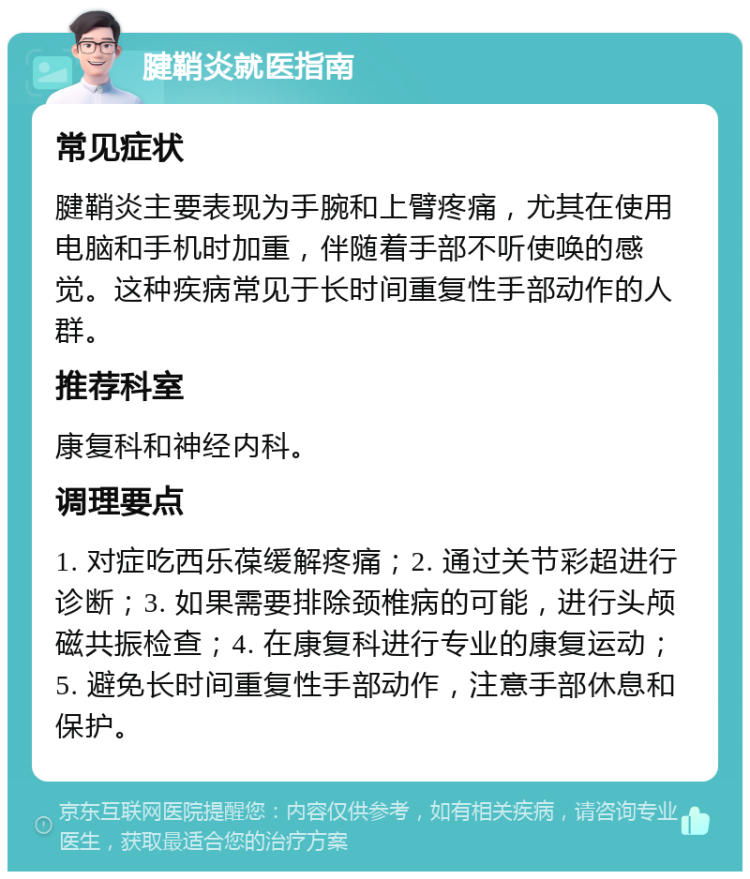 腱鞘炎就医指南 常见症状 腱鞘炎主要表现为手腕和上臂疼痛，尤其在使用电脑和手机时加重，伴随着手部不听使唤的感觉。这种疾病常见于长时间重复性手部动作的人群。 推荐科室 康复科和神经内科。 调理要点 1. 对症吃西乐葆缓解疼痛；2. 通过关节彩超进行诊断；3. 如果需要排除颈椎病的可能，进行头颅磁共振检查；4. 在康复科进行专业的康复运动；5. 避免长时间重复性手部动作，注意手部休息和保护。