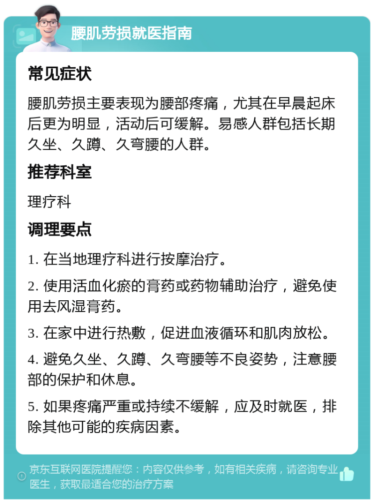 腰肌劳损就医指南 常见症状 腰肌劳损主要表现为腰部疼痛，尤其在早晨起床后更为明显，活动后可缓解。易感人群包括长期久坐、久蹲、久弯腰的人群。 推荐科室 理疗科 调理要点 1. 在当地理疗科进行按摩治疗。 2. 使用活血化瘀的膏药或药物辅助治疗，避免使用去风湿膏药。 3. 在家中进行热敷，促进血液循环和肌肉放松。 4. 避免久坐、久蹲、久弯腰等不良姿势，注意腰部的保护和休息。 5. 如果疼痛严重或持续不缓解，应及时就医，排除其他可能的疾病因素。