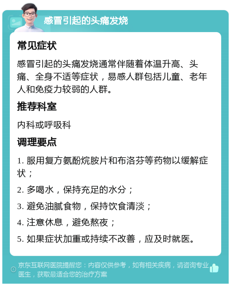 感冒引起的头痛发烧 常见症状 感冒引起的头痛发烧通常伴随着体温升高、头痛、全身不适等症状，易感人群包括儿童、老年人和免疫力较弱的人群。 推荐科室 内科或呼吸科 调理要点 1. 服用复方氨酚烷胺片和布洛芬等药物以缓解症状； 2. 多喝水，保持充足的水分； 3. 避免油腻食物，保持饮食清淡； 4. 注意休息，避免熬夜； 5. 如果症状加重或持续不改善，应及时就医。