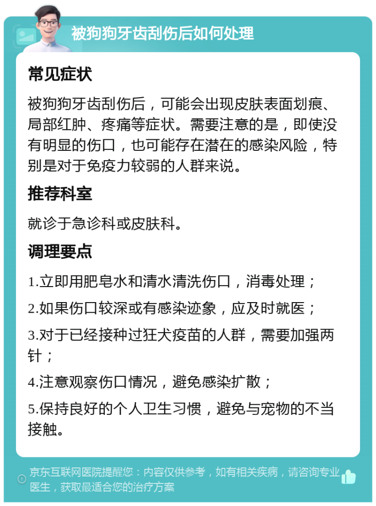 被狗狗牙齿刮伤后如何处理 常见症状 被狗狗牙齿刮伤后，可能会出现皮肤表面划痕、局部红肿、疼痛等症状。需要注意的是，即使没有明显的伤口，也可能存在潜在的感染风险，特别是对于免疫力较弱的人群来说。 推荐科室 就诊于急诊科或皮肤科。 调理要点 1.立即用肥皂水和清水清洗伤口，消毒处理； 2.如果伤口较深或有感染迹象，应及时就医； 3.对于已经接种过狂犬疫苗的人群，需要加强两针； 4.注意观察伤口情况，避免感染扩散； 5.保持良好的个人卫生习惯，避免与宠物的不当接触。