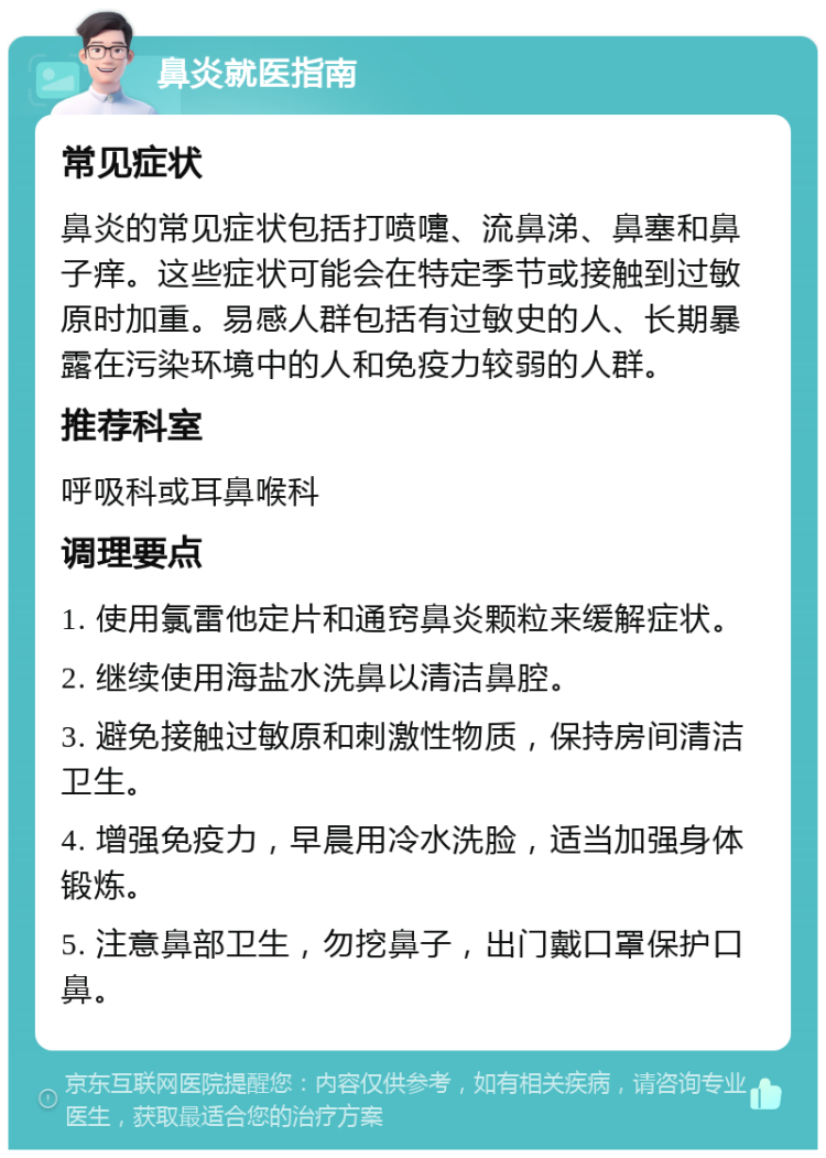 鼻炎就医指南 常见症状 鼻炎的常见症状包括打喷嚏、流鼻涕、鼻塞和鼻子痒。这些症状可能会在特定季节或接触到过敏原时加重。易感人群包括有过敏史的人、长期暴露在污染环境中的人和免疫力较弱的人群。 推荐科室 呼吸科或耳鼻喉科 调理要点 1. 使用氯雷他定片和通窍鼻炎颗粒来缓解症状。 2. 继续使用海盐水洗鼻以清洁鼻腔。 3. 避免接触过敏原和刺激性物质，保持房间清洁卫生。 4. 增强免疫力，早晨用冷水洗脸，适当加强身体锻炼。 5. 注意鼻部卫生，勿挖鼻子，出门戴口罩保护口鼻。