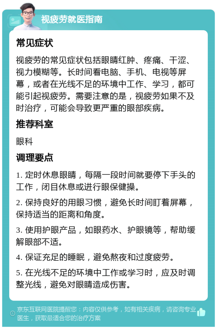 视疲劳就医指南 常见症状 视疲劳的常见症状包括眼睛红肿、疼痛、干涩、视力模糊等。长时间看电脑、手机、电视等屏幕，或者在光线不足的环境中工作、学习，都可能引起视疲劳。需要注意的是，视疲劳如果不及时治疗，可能会导致更严重的眼部疾病。 推荐科室 眼科 调理要点 1. 定时休息眼睛，每隔一段时间就要停下手头的工作，闭目休息或进行眼保健操。 2. 保持良好的用眼习惯，避免长时间盯着屏幕，保持适当的距离和角度。 3. 使用护眼产品，如眼药水、护眼镜等，帮助缓解眼部不适。 4. 保证充足的睡眠，避免熬夜和过度疲劳。 5. 在光线不足的环境中工作或学习时，应及时调整光线，避免对眼睛造成伤害。