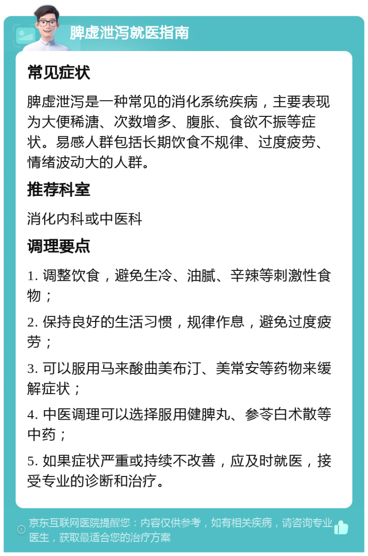 脾虚泄泻就医指南 常见症状 脾虚泄泻是一种常见的消化系统疾病，主要表现为大便稀溏、次数增多、腹胀、食欲不振等症状。易感人群包括长期饮食不规律、过度疲劳、情绪波动大的人群。 推荐科室 消化内科或中医科 调理要点 1. 调整饮食，避免生冷、油腻、辛辣等刺激性食物； 2. 保持良好的生活习惯，规律作息，避免过度疲劳； 3. 可以服用马来酸曲美布汀、美常安等药物来缓解症状； 4. 中医调理可以选择服用健脾丸、参苓白术散等中药； 5. 如果症状严重或持续不改善，应及时就医，接受专业的诊断和治疗。