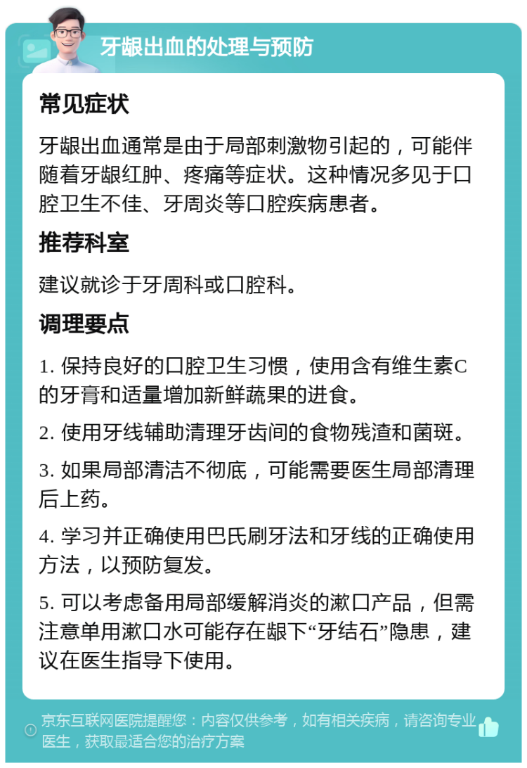 牙龈出血的处理与预防 常见症状 牙龈出血通常是由于局部刺激物引起的，可能伴随着牙龈红肿、疼痛等症状。这种情况多见于口腔卫生不佳、牙周炎等口腔疾病患者。 推荐科室 建议就诊于牙周科或口腔科。 调理要点 1. 保持良好的口腔卫生习惯，使用含有维生素C的牙膏和适量增加新鲜蔬果的进食。 2. 使用牙线辅助清理牙齿间的食物残渣和菌斑。 3. 如果局部清洁不彻底，可能需要医生局部清理后上药。 4. 学习并正确使用巴氏刷牙法和牙线的正确使用方法，以预防复发。 5. 可以考虑备用局部缓解消炎的漱口产品，但需注意单用漱口水可能存在龈下“牙结石”隐患，建议在医生指导下使用。