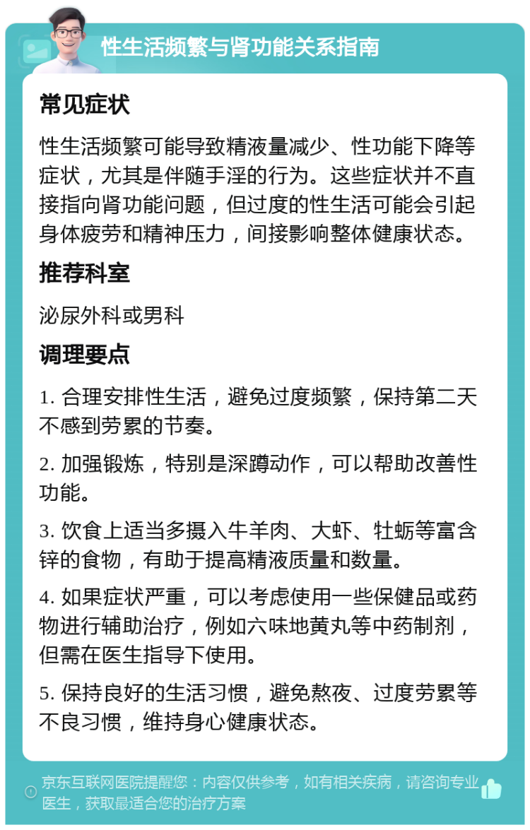 性生活频繁与肾功能关系指南 常见症状 性生活频繁可能导致精液量减少、性功能下降等症状，尤其是伴随手淫的行为。这些症状并不直接指向肾功能问题，但过度的性生活可能会引起身体疲劳和精神压力，间接影响整体健康状态。 推荐科室 泌尿外科或男科 调理要点 1. 合理安排性生活，避免过度频繁，保持第二天不感到劳累的节奏。 2. 加强锻炼，特别是深蹲动作，可以帮助改善性功能。 3. 饮食上适当多摄入牛羊肉、大虾、牡蛎等富含锌的食物，有助于提高精液质量和数量。 4. 如果症状严重，可以考虑使用一些保健品或药物进行辅助治疗，例如六味地黄丸等中药制剂，但需在医生指导下使用。 5. 保持良好的生活习惯，避免熬夜、过度劳累等不良习惯，维持身心健康状态。