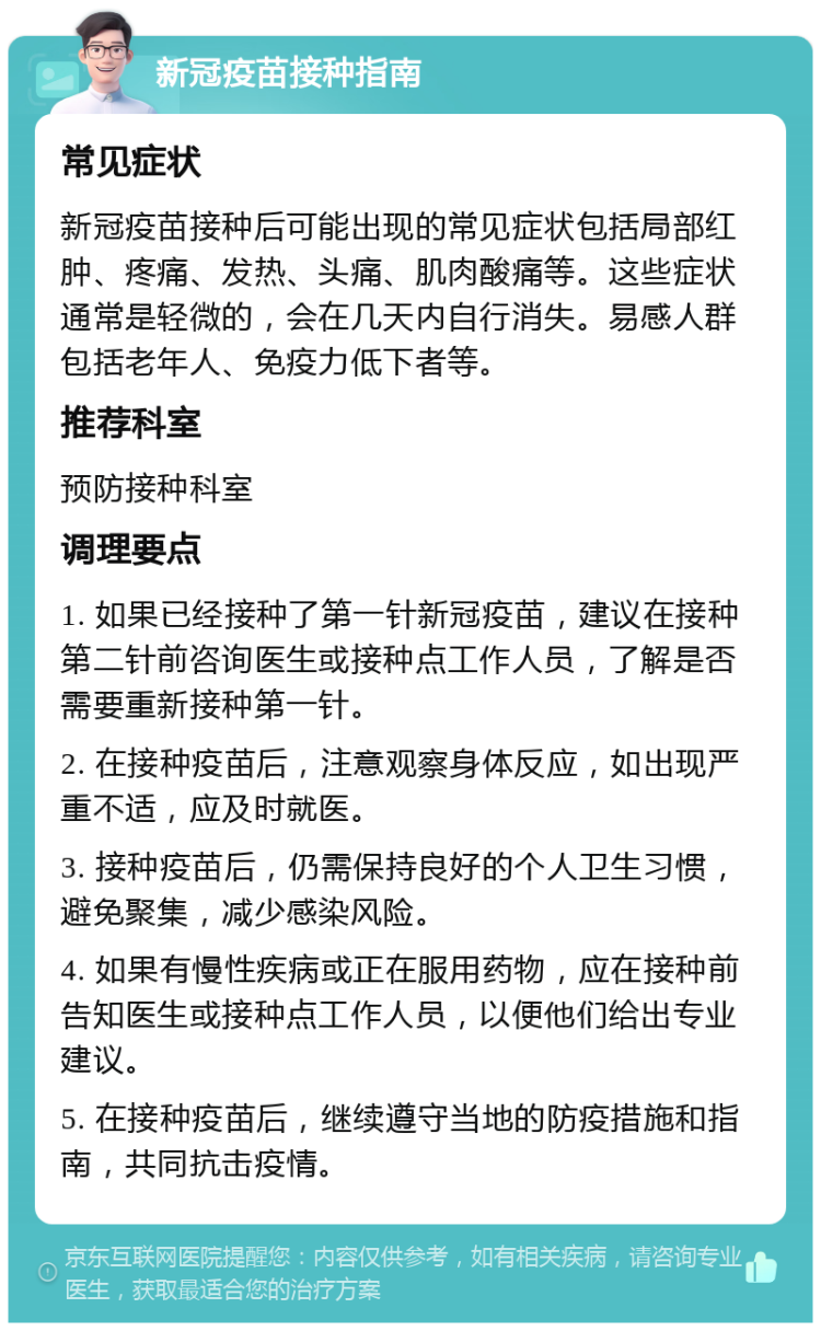 新冠疫苗接种指南 常见症状 新冠疫苗接种后可能出现的常见症状包括局部红肿、疼痛、发热、头痛、肌肉酸痛等。这些症状通常是轻微的，会在几天内自行消失。易感人群包括老年人、免疫力低下者等。 推荐科室 预防接种科室 调理要点 1. 如果已经接种了第一针新冠疫苗，建议在接种第二针前咨询医生或接种点工作人员，了解是否需要重新接种第一针。 2. 在接种疫苗后，注意观察身体反应，如出现严重不适，应及时就医。 3. 接种疫苗后，仍需保持良好的个人卫生习惯，避免聚集，减少感染风险。 4. 如果有慢性疾病或正在服用药物，应在接种前告知医生或接种点工作人员，以便他们给出专业建议。 5. 在接种疫苗后，继续遵守当地的防疫措施和指南，共同抗击疫情。