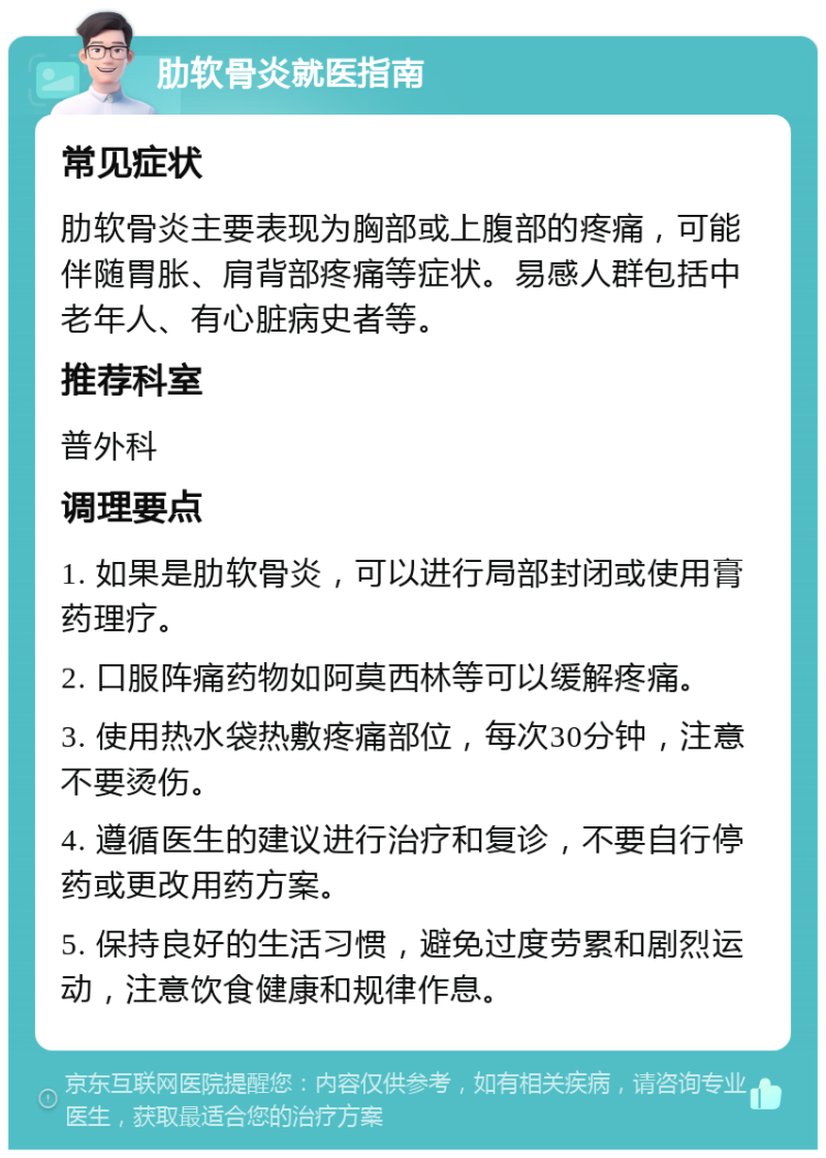 肋软骨炎就医指南 常见症状 肋软骨炎主要表现为胸部或上腹部的疼痛，可能伴随胃胀、肩背部疼痛等症状。易感人群包括中老年人、有心脏病史者等。 推荐科室 普外科 调理要点 1. 如果是肋软骨炎，可以进行局部封闭或使用膏药理疗。 2. 口服阵痛药物如阿莫西林等可以缓解疼痛。 3. 使用热水袋热敷疼痛部位，每次30分钟，注意不要烫伤。 4. 遵循医生的建议进行治疗和复诊，不要自行停药或更改用药方案。 5. 保持良好的生活习惯，避免过度劳累和剧烈运动，注意饮食健康和规律作息。