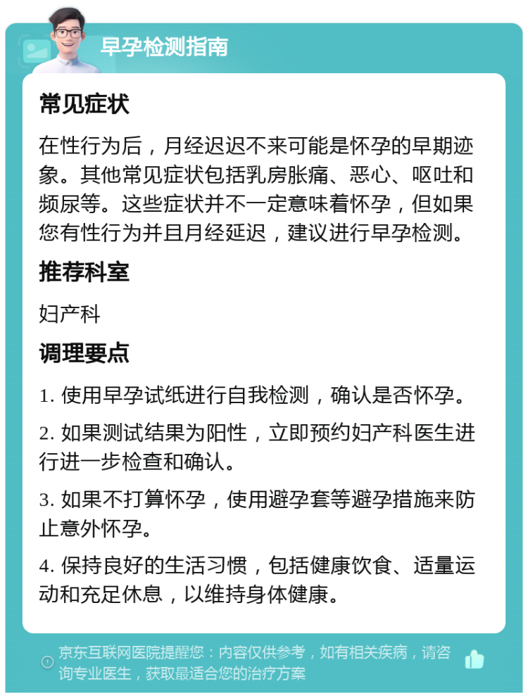 早孕检测指南 常见症状 在性行为后，月经迟迟不来可能是怀孕的早期迹象。其他常见症状包括乳房胀痛、恶心、呕吐和频尿等。这些症状并不一定意味着怀孕，但如果您有性行为并且月经延迟，建议进行早孕检测。 推荐科室 妇产科 调理要点 1. 使用早孕试纸进行自我检测，确认是否怀孕。 2. 如果测试结果为阳性，立即预约妇产科医生进行进一步检查和确认。 3. 如果不打算怀孕，使用避孕套等避孕措施来防止意外怀孕。 4. 保持良好的生活习惯，包括健康饮食、适量运动和充足休息，以维持身体健康。