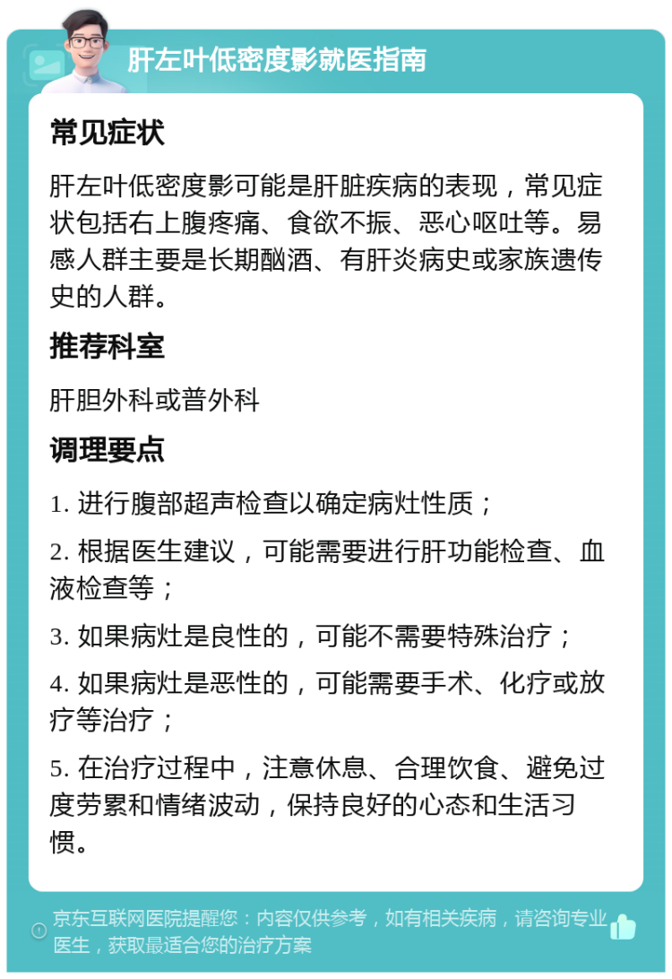 肝左叶低密度影就医指南 常见症状 肝左叶低密度影可能是肝脏疾病的表现，常见症状包括右上腹疼痛、食欲不振、恶心呕吐等。易感人群主要是长期酗酒、有肝炎病史或家族遗传史的人群。 推荐科室 肝胆外科或普外科 调理要点 1. 进行腹部超声检查以确定病灶性质； 2. 根据医生建议，可能需要进行肝功能检查、血液检查等； 3. 如果病灶是良性的，可能不需要特殊治疗； 4. 如果病灶是恶性的，可能需要手术、化疗或放疗等治疗； 5. 在治疗过程中，注意休息、合理饮食、避免过度劳累和情绪波动，保持良好的心态和生活习惯。