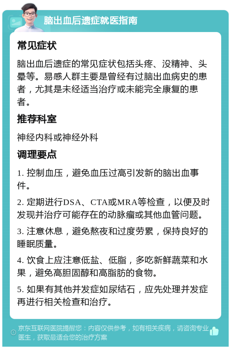 脑出血后遗症就医指南 常见症状 脑出血后遗症的常见症状包括头疼、没精神、头晕等。易感人群主要是曾经有过脑出血病史的患者，尤其是未经适当治疗或未能完全康复的患者。 推荐科室 神经内科或神经外科 调理要点 1. 控制血压，避免血压过高引发新的脑出血事件。 2. 定期进行DSA、CTA或MRA等检查，以便及时发现并治疗可能存在的动脉瘤或其他血管问题。 3. 注意休息，避免熬夜和过度劳累，保持良好的睡眠质量。 4. 饮食上应注意低盐、低脂，多吃新鲜蔬菜和水果，避免高胆固醇和高脂肪的食物。 5. 如果有其他并发症如尿结石，应先处理并发症再进行相关检查和治疗。