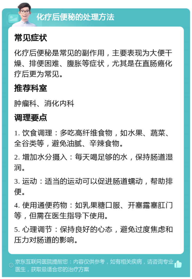 化疗后便秘的处理方法 常见症状 化疗后便秘是常见的副作用，主要表现为大便干燥、排便困难、腹胀等症状，尤其是在直肠癌化疗后更为常见。 推荐科室 肿瘤科、消化内科 调理要点 1. 饮食调理：多吃高纤维食物，如水果、蔬菜、全谷类等，避免油腻、辛辣食物。 2. 增加水分摄入：每天喝足够的水，保持肠道湿润。 3. 运动：适当的运动可以促进肠道蠕动，帮助排便。 4. 使用通便药物：如乳果糖口服、开塞露塞肛门等，但需在医生指导下使用。 5. 心理调节：保持良好的心态，避免过度焦虑和压力对肠道的影响。