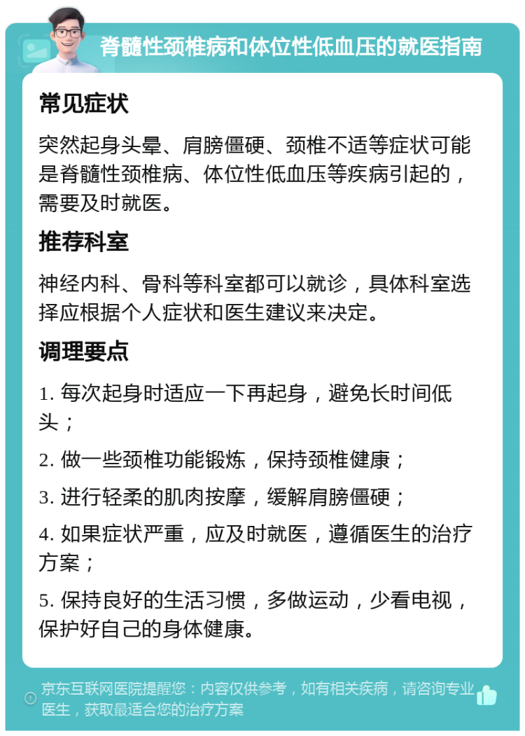 脊髓性颈椎病和体位性低血压的就医指南 常见症状 突然起身头晕、肩膀僵硬、颈椎不适等症状可能是脊髓性颈椎病、体位性低血压等疾病引起的，需要及时就医。 推荐科室 神经内科、骨科等科室都可以就诊，具体科室选择应根据个人症状和医生建议来决定。 调理要点 1. 每次起身时适应一下再起身，避免长时间低头； 2. 做一些颈椎功能锻炼，保持颈椎健康； 3. 进行轻柔的肌肉按摩，缓解肩膀僵硬； 4. 如果症状严重，应及时就医，遵循医生的治疗方案； 5. 保持良好的生活习惯，多做运动，少看电视，保护好自己的身体健康。