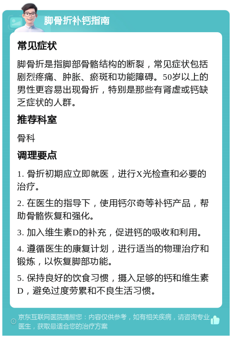 脚骨折补钙指南 常见症状 脚骨折是指脚部骨骼结构的断裂，常见症状包括剧烈疼痛、肿胀、瘀斑和功能障碍。50岁以上的男性更容易出现骨折，特别是那些有肾虚或钙缺乏症状的人群。 推荐科室 骨科 调理要点 1. 骨折初期应立即就医，进行X光检查和必要的治疗。 2. 在医生的指导下，使用钙尔奇等补钙产品，帮助骨骼恢复和强化。 3. 加入维生素D的补充，促进钙的吸收和利用。 4. 遵循医生的康复计划，进行适当的物理治疗和锻炼，以恢复脚部功能。 5. 保持良好的饮食习惯，摄入足够的钙和维生素D，避免过度劳累和不良生活习惯。