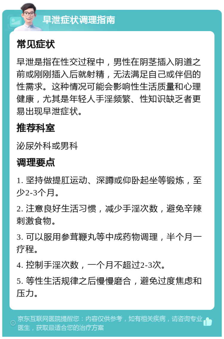 早泄症状调理指南 常见症状 早泄是指在性交过程中，男性在阴茎插入阴道之前或刚刚插入后就射精，无法满足自己或伴侣的性需求。这种情况可能会影响性生活质量和心理健康，尤其是年轻人手淫频繁、性知识缺乏者更易出现早泄症状。 推荐科室 泌尿外科或男科 调理要点 1. 坚持做提肛运动、深蹲或仰卧起坐等锻炼，至少2-3个月。 2. 注意良好生活习惯，减少手淫次数，避免辛辣刺激食物。 3. 可以服用参茸鞭丸等中成药物调理，半个月一疗程。 4. 控制手淫次数，一个月不超过2-3次。 5. 等性生活规律之后慢慢磨合，避免过度焦虑和压力。