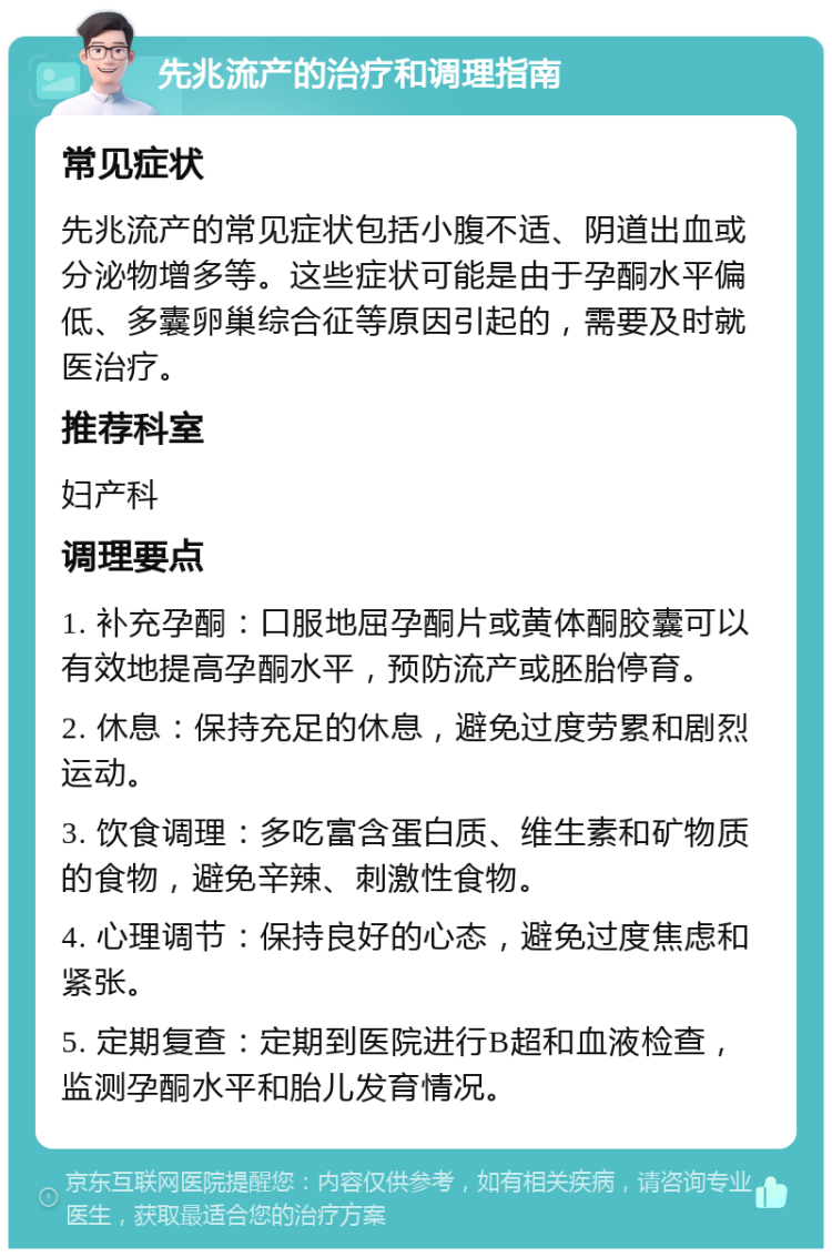 先兆流产的治疗和调理指南 常见症状 先兆流产的常见症状包括小腹不适、阴道出血或分泌物增多等。这些症状可能是由于孕酮水平偏低、多囊卵巢综合征等原因引起的，需要及时就医治疗。 推荐科室 妇产科 调理要点 1. 补充孕酮：口服地屈孕酮片或黄体酮胶囊可以有效地提高孕酮水平，预防流产或胚胎停育。 2. 休息：保持充足的休息，避免过度劳累和剧烈运动。 3. 饮食调理：多吃富含蛋白质、维生素和矿物质的食物，避免辛辣、刺激性食物。 4. 心理调节：保持良好的心态，避免过度焦虑和紧张。 5. 定期复查：定期到医院进行B超和血液检查，监测孕酮水平和胎儿发育情况。