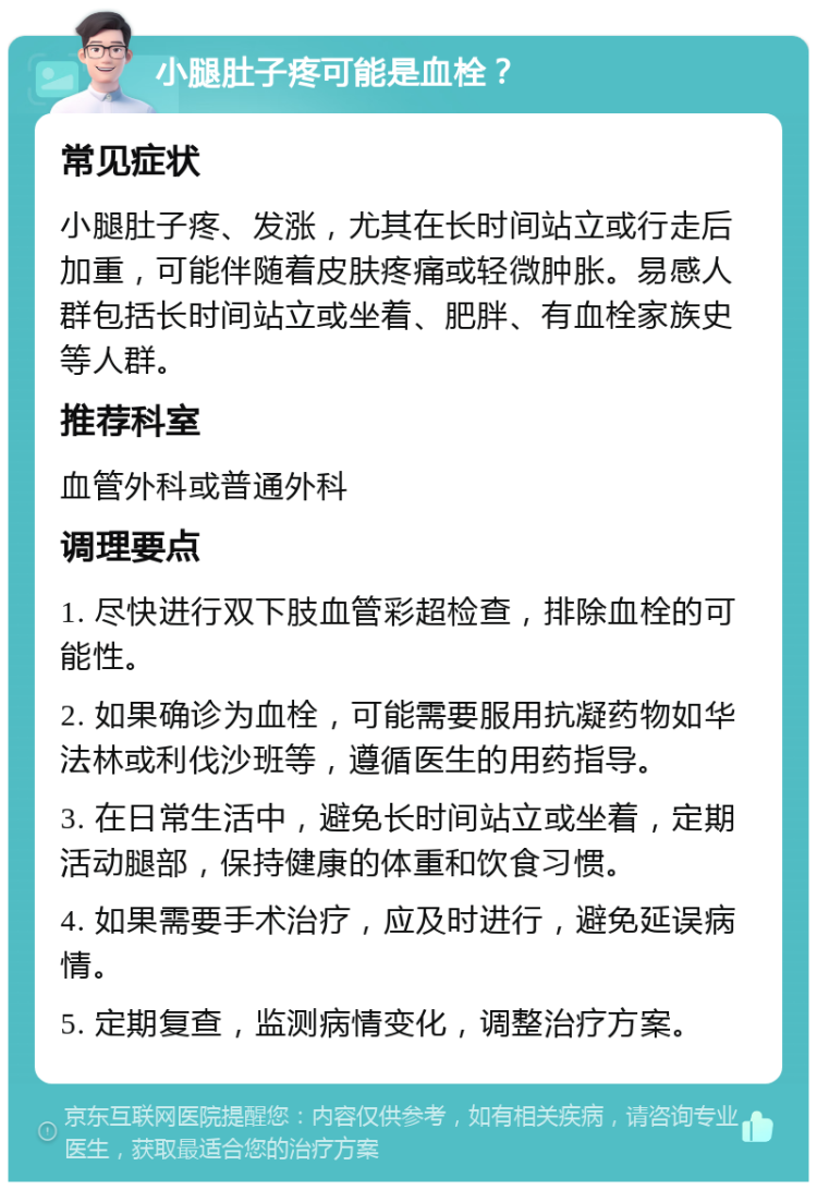 小腿肚子疼可能是血栓？ 常见症状 小腿肚子疼、发涨，尤其在长时间站立或行走后加重，可能伴随着皮肤疼痛或轻微肿胀。易感人群包括长时间站立或坐着、肥胖、有血栓家族史等人群。 推荐科室 血管外科或普通外科 调理要点 1. 尽快进行双下肢血管彩超检查，排除血栓的可能性。 2. 如果确诊为血栓，可能需要服用抗凝药物如华法林或利伐沙班等，遵循医生的用药指导。 3. 在日常生活中，避免长时间站立或坐着，定期活动腿部，保持健康的体重和饮食习惯。 4. 如果需要手术治疗，应及时进行，避免延误病情。 5. 定期复查，监测病情变化，调整治疗方案。