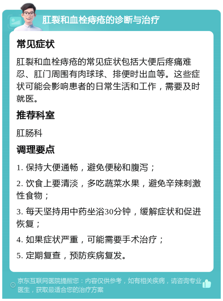 肛裂和血栓痔疮的诊断与治疗 常见症状 肛裂和血栓痔疮的常见症状包括大便后疼痛难忍、肛门周围有肉球球、排便时出血等。这些症状可能会影响患者的日常生活和工作，需要及时就医。 推荐科室 肛肠科 调理要点 1. 保持大便通畅，避免便秘和腹泻； 2. 饮食上要清淡，多吃蔬菜水果，避免辛辣刺激性食物； 3. 每天坚持用中药坐浴30分钟，缓解症状和促进恢复； 4. 如果症状严重，可能需要手术治疗； 5. 定期复查，预防疾病复发。