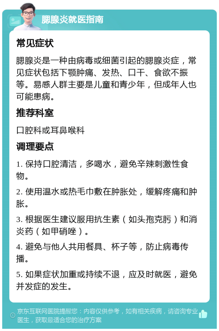 腮腺炎就医指南 常见症状 腮腺炎是一种由病毒或细菌引起的腮腺炎症，常见症状包括下颚肿痛、发热、口干、食欲不振等。易感人群主要是儿童和青少年，但成年人也可能患病。 推荐科室 口腔科或耳鼻喉科 调理要点 1. 保持口腔清洁，多喝水，避免辛辣刺激性食物。 2. 使用温水或热毛巾敷在肿胀处，缓解疼痛和肿胀。 3. 根据医生建议服用抗生素（如头孢克肟）和消炎药（如甲硝唑）。 4. 避免与他人共用餐具、杯子等，防止病毒传播。 5. 如果症状加重或持续不退，应及时就医，避免并发症的发生。