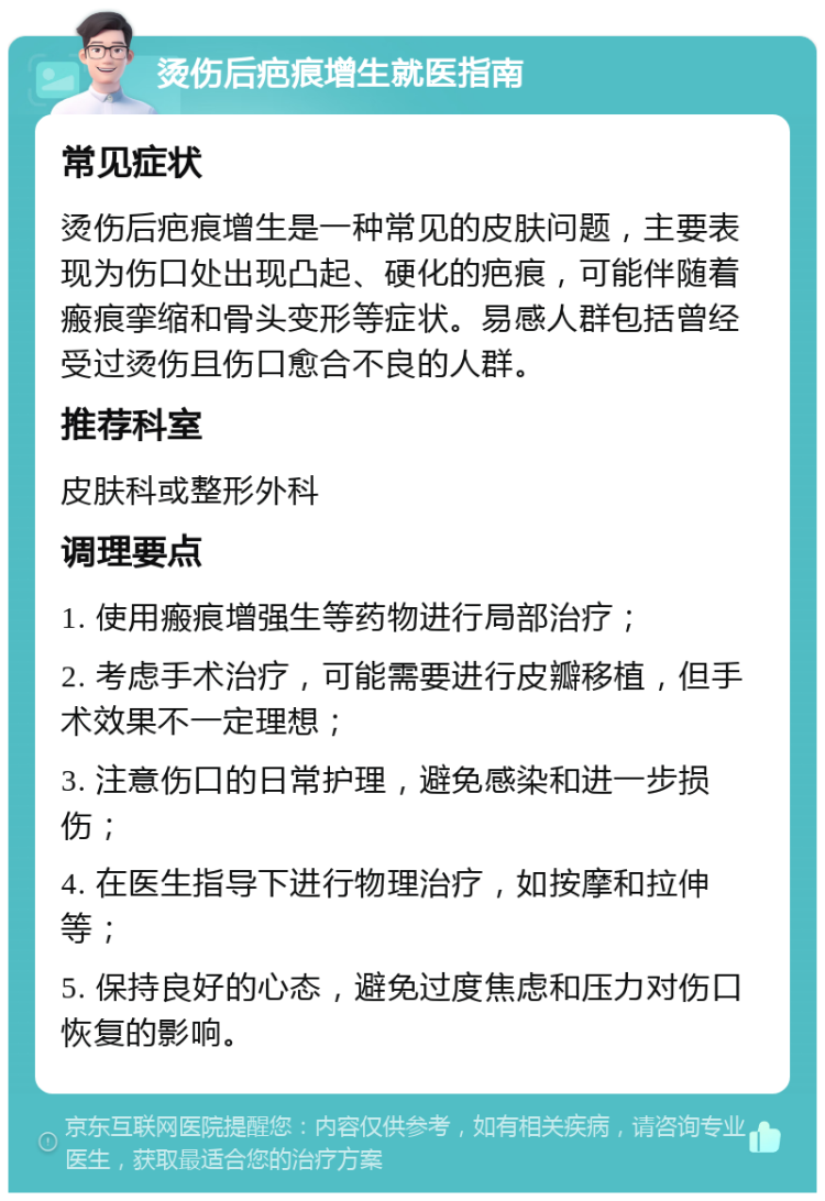 烫伤后疤痕增生就医指南 常见症状 烫伤后疤痕增生是一种常见的皮肤问题，主要表现为伤口处出现凸起、硬化的疤痕，可能伴随着瘢痕挛缩和骨头变形等症状。易感人群包括曾经受过烫伤且伤口愈合不良的人群。 推荐科室 皮肤科或整形外科 调理要点 1. 使用瘢痕增强生等药物进行局部治疗； 2. 考虑手术治疗，可能需要进行皮瓣移植，但手术效果不一定理想； 3. 注意伤口的日常护理，避免感染和进一步损伤； 4. 在医生指导下进行物理治疗，如按摩和拉伸等； 5. 保持良好的心态，避免过度焦虑和压力对伤口恢复的影响。