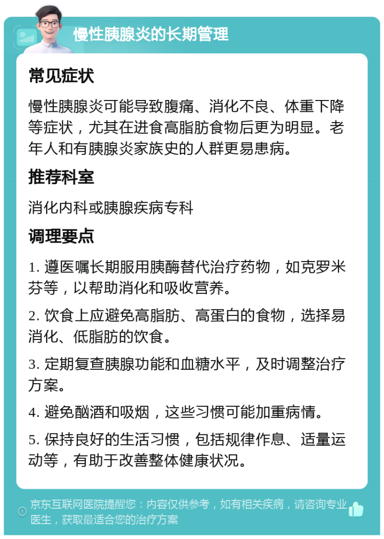 慢性胰腺炎的长期管理 常见症状 慢性胰腺炎可能导致腹痛、消化不良、体重下降等症状，尤其在进食高脂肪食物后更为明显。老年人和有胰腺炎家族史的人群更易患病。 推荐科室 消化内科或胰腺疾病专科 调理要点 1. 遵医嘱长期服用胰酶替代治疗药物，如克罗米芬等，以帮助消化和吸收营养。 2. 饮食上应避免高脂肪、高蛋白的食物，选择易消化、低脂肪的饮食。 3. 定期复查胰腺功能和血糖水平，及时调整治疗方案。 4. 避免酗酒和吸烟，这些习惯可能加重病情。 5. 保持良好的生活习惯，包括规律作息、适量运动等，有助于改善整体健康状况。