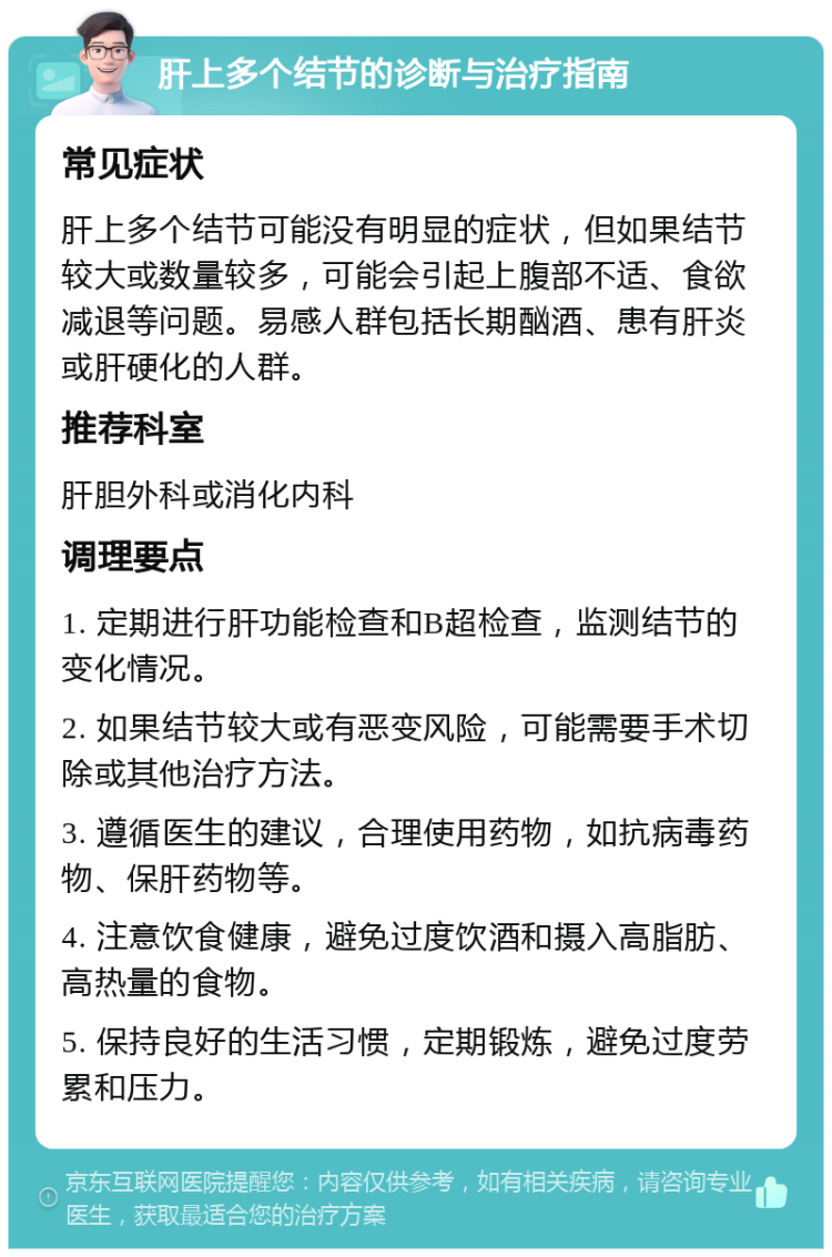 肝上多个结节的诊断与治疗指南 常见症状 肝上多个结节可能没有明显的症状，但如果结节较大或数量较多，可能会引起上腹部不适、食欲减退等问题。易感人群包括长期酗酒、患有肝炎或肝硬化的人群。 推荐科室 肝胆外科或消化内科 调理要点 1. 定期进行肝功能检查和B超检查，监测结节的变化情况。 2. 如果结节较大或有恶变风险，可能需要手术切除或其他治疗方法。 3. 遵循医生的建议，合理使用药物，如抗病毒药物、保肝药物等。 4. 注意饮食健康，避免过度饮酒和摄入高脂肪、高热量的食物。 5. 保持良好的生活习惯，定期锻炼，避免过度劳累和压力。