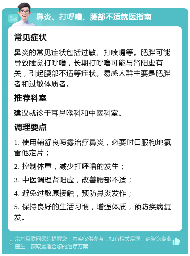 鼻炎、打呼噜、腰部不适就医指南 常见症状 鼻炎的常见症状包括过敏、打喷嚏等。肥胖可能导致睡觉打呼噜，长期打呼噜可能与肾阳虚有关，引起腰部不适等症状。易感人群主要是肥胖者和过敏体质者。 推荐科室 建议就诊于耳鼻喉科和中医科室。 调理要点 1. 使用辅舒良喷雾治疗鼻炎，必要时口服枸地氯雷他定片； 2. 控制体重，减少打呼噜的发生； 3. 中医调理肾阳虚，改善腰部不适； 4. 避免过敏原接触，预防鼻炎发作； 5. 保持良好的生活习惯，增强体质，预防疾病复发。