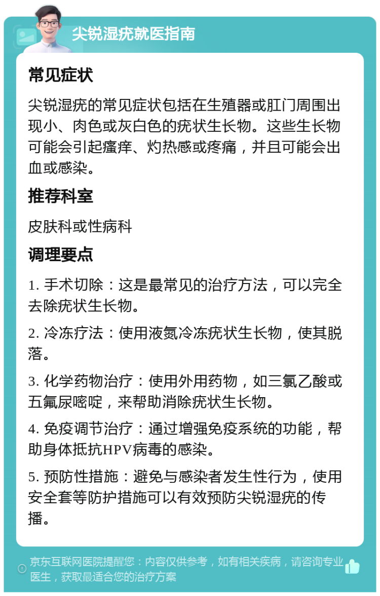 尖锐湿疣就医指南 常见症状 尖锐湿疣的常见症状包括在生殖器或肛门周围出现小、肉色或灰白色的疣状生长物。这些生长物可能会引起瘙痒、灼热感或疼痛，并且可能会出血或感染。 推荐科室 皮肤科或性病科 调理要点 1. 手术切除：这是最常见的治疗方法，可以完全去除疣状生长物。 2. 冷冻疗法：使用液氮冷冻疣状生长物，使其脱落。 3. 化学药物治疗：使用外用药物，如三氯乙酸或五氟尿嘧啶，来帮助消除疣状生长物。 4. 免疫调节治疗：通过增强免疫系统的功能，帮助身体抵抗HPV病毒的感染。 5. 预防性措施：避免与感染者发生性行为，使用安全套等防护措施可以有效预防尖锐湿疣的传播。