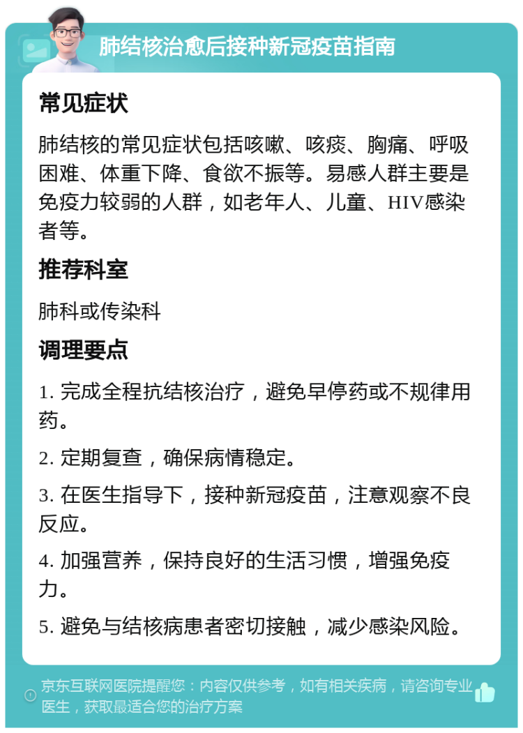 肺结核治愈后接种新冠疫苗指南 常见症状 肺结核的常见症状包括咳嗽、咳痰、胸痛、呼吸困难、体重下降、食欲不振等。易感人群主要是免疫力较弱的人群，如老年人、儿童、HIV感染者等。 推荐科室 肺科或传染科 调理要点 1. 完成全程抗结核治疗，避免早停药或不规律用药。 2. 定期复查，确保病情稳定。 3. 在医生指导下，接种新冠疫苗，注意观察不良反应。 4. 加强营养，保持良好的生活习惯，增强免疫力。 5. 避免与结核病患者密切接触，减少感染风险。