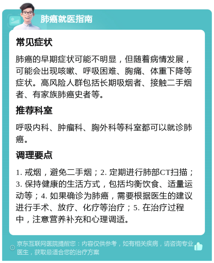 肺癌就医指南 常见症状 肺癌的早期症状可能不明显，但随着病情发展，可能会出现咳嗽、呼吸困难、胸痛、体重下降等症状。高风险人群包括长期吸烟者、接触二手烟者、有家族肺癌史者等。 推荐科室 呼吸内科、肿瘤科、胸外科等科室都可以就诊肺癌。 调理要点 1. 戒烟，避免二手烟；2. 定期进行肺部CT扫描；3. 保持健康的生活方式，包括均衡饮食、适量运动等；4. 如果确诊为肺癌，需要根据医生的建议进行手术、放疗、化疗等治疗；5. 在治疗过程中，注意营养补充和心理调适。