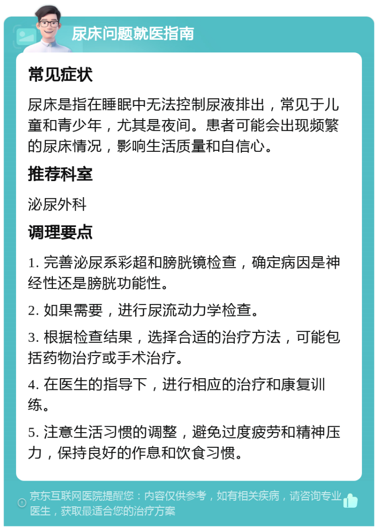 尿床问题就医指南 常见症状 尿床是指在睡眠中无法控制尿液排出，常见于儿童和青少年，尤其是夜间。患者可能会出现频繁的尿床情况，影响生活质量和自信心。 推荐科室 泌尿外科 调理要点 1. 完善泌尿系彩超和膀胱镜检查，确定病因是神经性还是膀胱功能性。 2. 如果需要，进行尿流动力学检查。 3. 根据检查结果，选择合适的治疗方法，可能包括药物治疗或手术治疗。 4. 在医生的指导下，进行相应的治疗和康复训练。 5. 注意生活习惯的调整，避免过度疲劳和精神压力，保持良好的作息和饮食习惯。