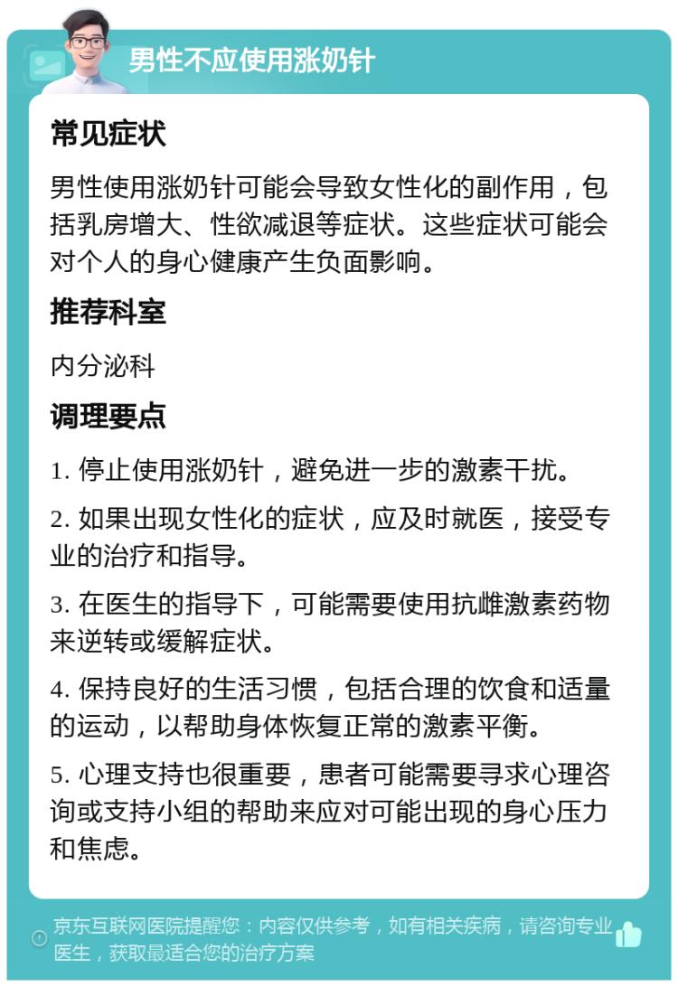 男性不应使用涨奶针 常见症状 男性使用涨奶针可能会导致女性化的副作用，包括乳房增大、性欲减退等症状。这些症状可能会对个人的身心健康产生负面影响。 推荐科室 内分泌科 调理要点 1. 停止使用涨奶针，避免进一步的激素干扰。 2. 如果出现女性化的症状，应及时就医，接受专业的治疗和指导。 3. 在医生的指导下，可能需要使用抗雌激素药物来逆转或缓解症状。 4. 保持良好的生活习惯，包括合理的饮食和适量的运动，以帮助身体恢复正常的激素平衡。 5. 心理支持也很重要，患者可能需要寻求心理咨询或支持小组的帮助来应对可能出现的身心压力和焦虑。