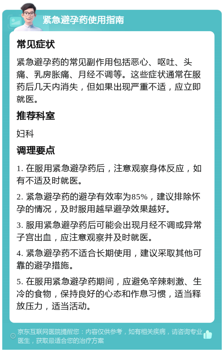 紧急避孕药使用指南 常见症状 紧急避孕药的常见副作用包括恶心、呕吐、头痛、乳房胀痛、月经不调等。这些症状通常在服药后几天内消失，但如果出现严重不适，应立即就医。 推荐科室 妇科 调理要点 1. 在服用紧急避孕药后，注意观察身体反应，如有不适及时就医。 2. 紧急避孕药的避孕有效率为85%，建议排除怀孕的情况，及时服用越早避孕效果越好。 3. 服用紧急避孕药后可能会出现月经不调或异常子宫出血，应注意观察并及时就医。 4. 紧急避孕药不适合长期使用，建议采取其他可靠的避孕措施。 5. 在服用紧急避孕药期间，应避免辛辣刺激、生冷的食物，保持良好的心态和作息习惯，适当释放压力，适当活动。