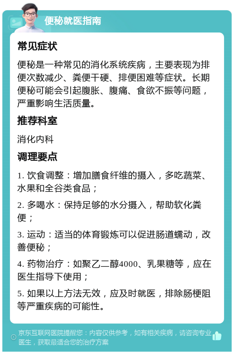 便秘就医指南 常见症状 便秘是一种常见的消化系统疾病，主要表现为排便次数减少、粪便干硬、排便困难等症状。长期便秘可能会引起腹胀、腹痛、食欲不振等问题，严重影响生活质量。 推荐科室 消化内科 调理要点 1. 饮食调整：增加膳食纤维的摄入，多吃蔬菜、水果和全谷类食品； 2. 多喝水：保持足够的水分摄入，帮助软化粪便； 3. 运动：适当的体育锻炼可以促进肠道蠕动，改善便秘； 4. 药物治疗：如聚乙二醇4000、乳果糖等，应在医生指导下使用； 5. 如果以上方法无效，应及时就医，排除肠梗阻等严重疾病的可能性。