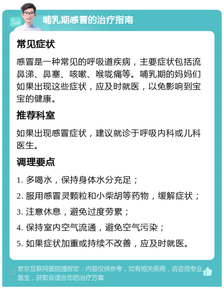 哺乳期感冒的治疗指南 常见症状 感冒是一种常见的呼吸道疾病，主要症状包括流鼻涕、鼻塞、咳嗽、喉咙痛等。哺乳期的妈妈们如果出现这些症状，应及时就医，以免影响到宝宝的健康。 推荐科室 如果出现感冒症状，建议就诊于呼吸内科或儿科医生。 调理要点 1. 多喝水，保持身体水分充足； 2. 服用感冒灵颗粒和小柴胡等药物，缓解症状； 3. 注意休息，避免过度劳累； 4. 保持室内空气流通，避免空气污染； 5. 如果症状加重或持续不改善，应及时就医。