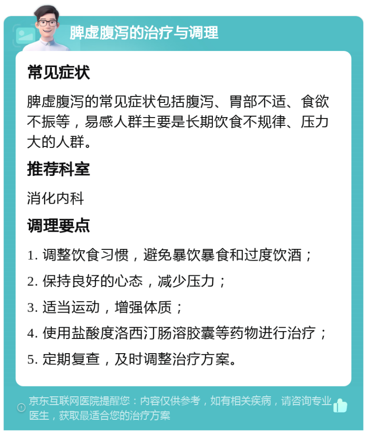 脾虚腹泻的治疗与调理 常见症状 脾虚腹泻的常见症状包括腹泻、胃部不适、食欲不振等，易感人群主要是长期饮食不规律、压力大的人群。 推荐科室 消化内科 调理要点 1. 调整饮食习惯，避免暴饮暴食和过度饮酒； 2. 保持良好的心态，减少压力； 3. 适当运动，增强体质； 4. 使用盐酸度洛西汀肠溶胶囊等药物进行治疗； 5. 定期复查，及时调整治疗方案。