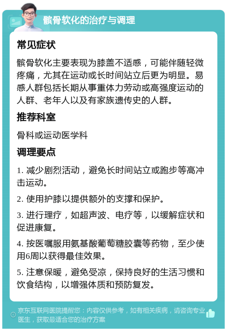 髌骨软化的治疗与调理 常见症状 髌骨软化主要表现为膝盖不适感，可能伴随轻微疼痛，尤其在运动或长时间站立后更为明显。易感人群包括长期从事重体力劳动或高强度运动的人群、老年人以及有家族遗传史的人群。 推荐科室 骨科或运动医学科 调理要点 1. 减少剧烈活动，避免长时间站立或跑步等高冲击运动。 2. 使用护膝以提供额外的支撑和保护。 3. 进行理疗，如超声波、电疗等，以缓解症状和促进康复。 4. 按医嘱服用氨基酸葡萄糖胶囊等药物，至少使用6周以获得最佳效果。 5. 注意保暖，避免受凉，保持良好的生活习惯和饮食结构，以增强体质和预防复发。