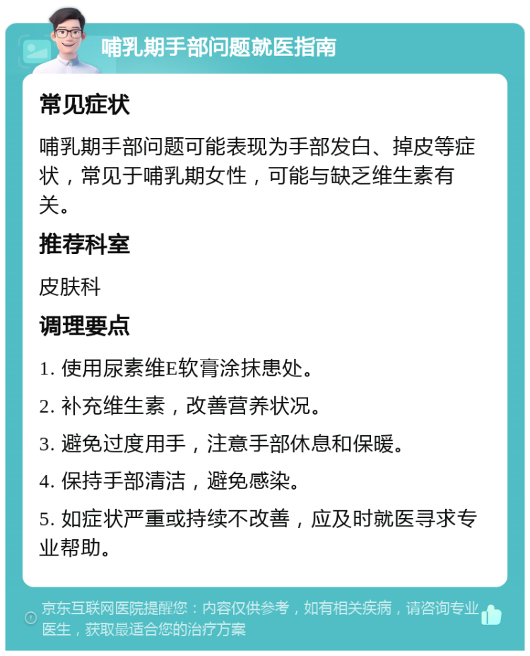 哺乳期手部问题就医指南 常见症状 哺乳期手部问题可能表现为手部发白、掉皮等症状，常见于哺乳期女性，可能与缺乏维生素有关。 推荐科室 皮肤科 调理要点 1. 使用尿素维E软膏涂抹患处。 2. 补充维生素，改善营养状况。 3. 避免过度用手，注意手部休息和保暖。 4. 保持手部清洁，避免感染。 5. 如症状严重或持续不改善，应及时就医寻求专业帮助。